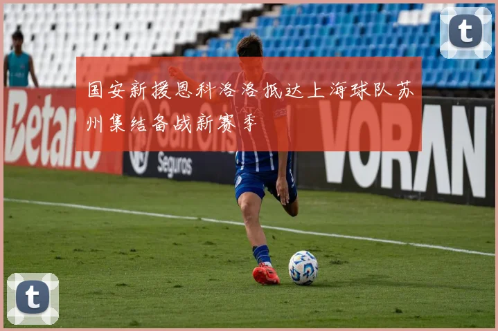 国安新援恩科洛洛抵达上海球队苏州集结备战新赛季