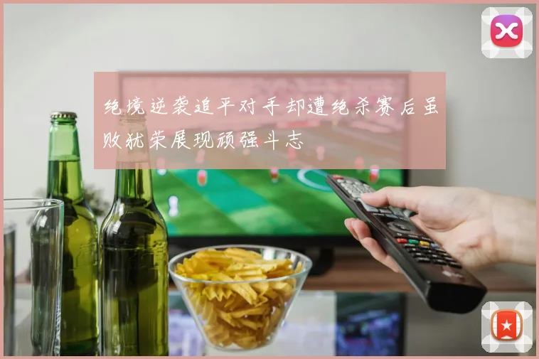 绝境逆袭追平对手却遭绝杀赛后虽败犹荣展现顽强斗志