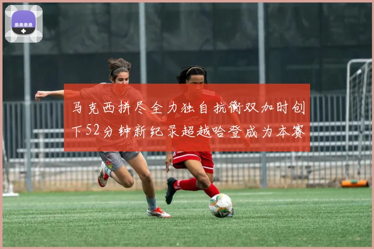 马克西拼尽全力独自抗衡双加时创下52分钟新纪录超越哈登成为本赛季联盟第一