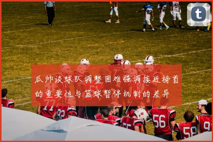 瓜帅谈球队调整困难强调接近榜首的重要性与篮球暂停机制的差异