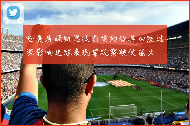哈曼质疑凯恩提前续约称其回防过深影响进球表现需观察硬仗能力