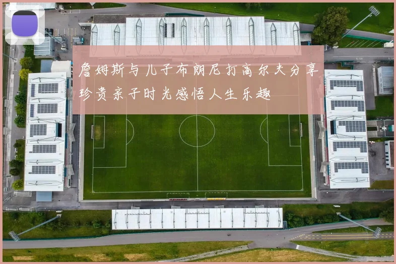 詹姆斯与儿子布朗尼打高尔夫分享珍贵亲子时光感悟人生乐趣