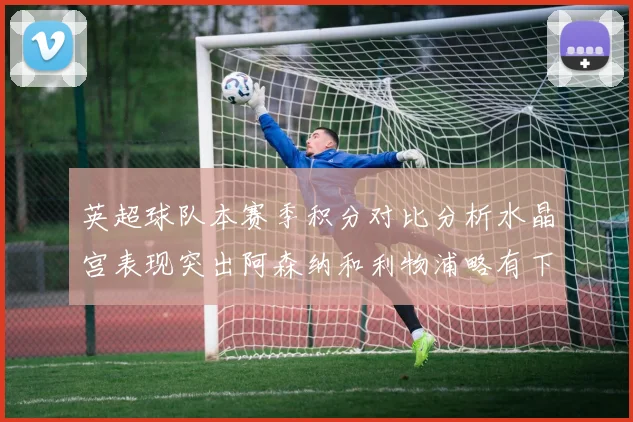 英超球队本赛季积分对比分析水晶宫表现突出阿森纳和利物浦略有下滑