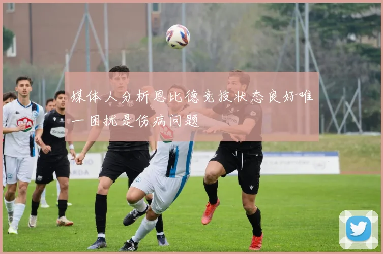媒体人分析恩比德竞技状态良好唯一困扰是伤病问题