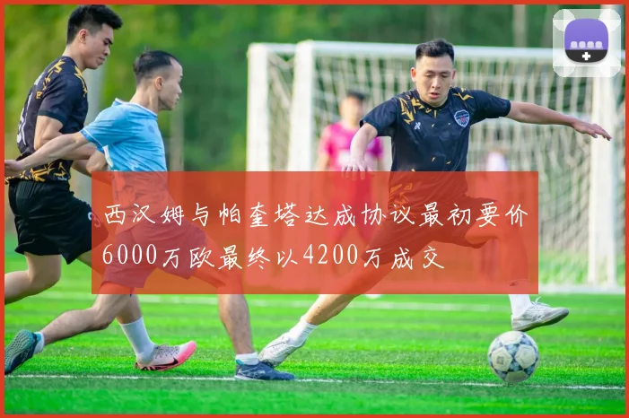 西汉姆与帕奎塔达成协议最初要价6000万欧最终以4200万成交