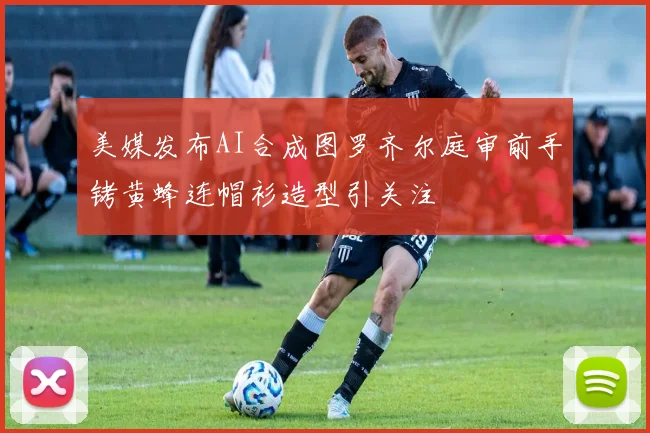 美媒发布AI合成图罗齐尔庭审前手铐黄蜂连帽衫造型引关注