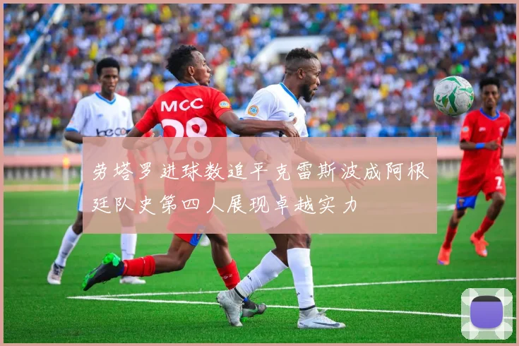 劳塔罗进球数追平克雷斯波成阿根廷队史第四人展现卓越实力