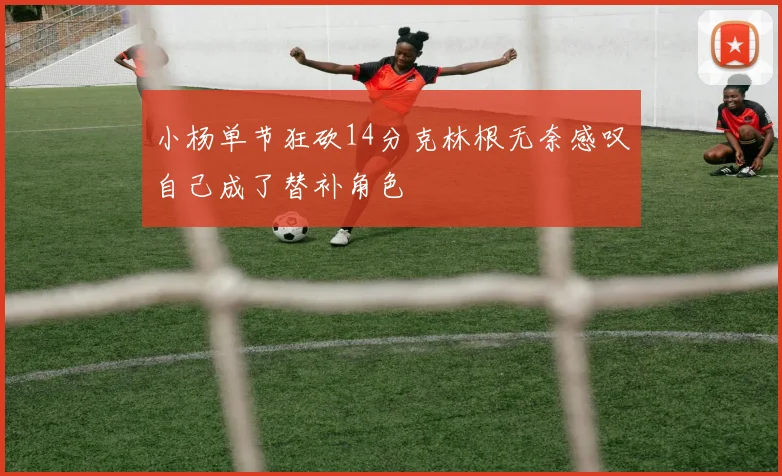 小杨单节狂砍14分克林根无奈感叹自己成了替补角色