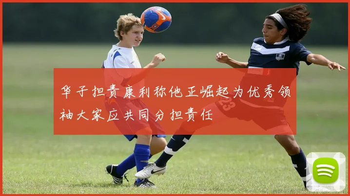 华子担责康利称他正崛起为优秀领袖大家应共同分担责任