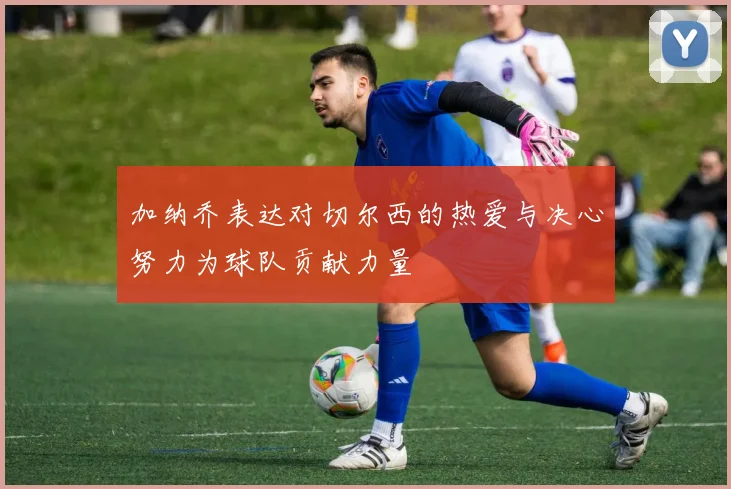 加纳乔表达对切尔西的热爱与决心努力为球队贡献力量