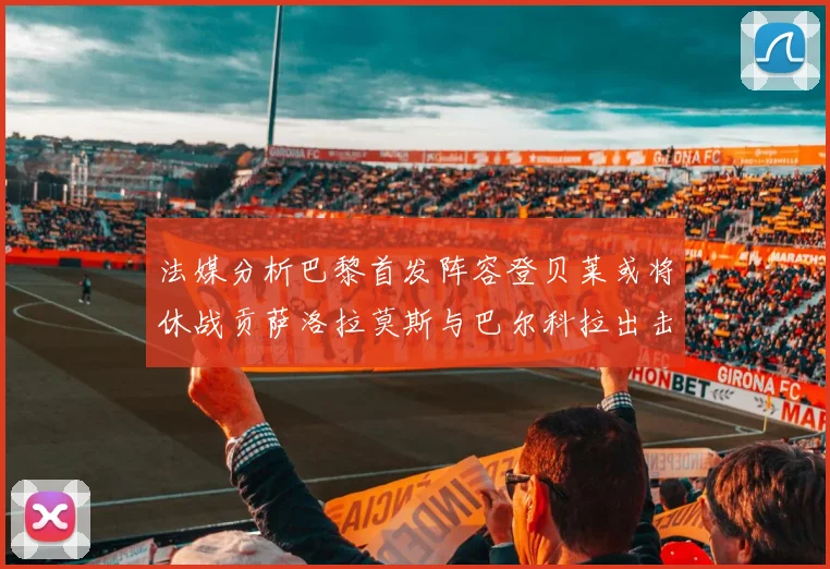 法媒分析巴黎首发阵容登贝莱或将休战贡萨洛拉莫斯与巴尔科拉出击