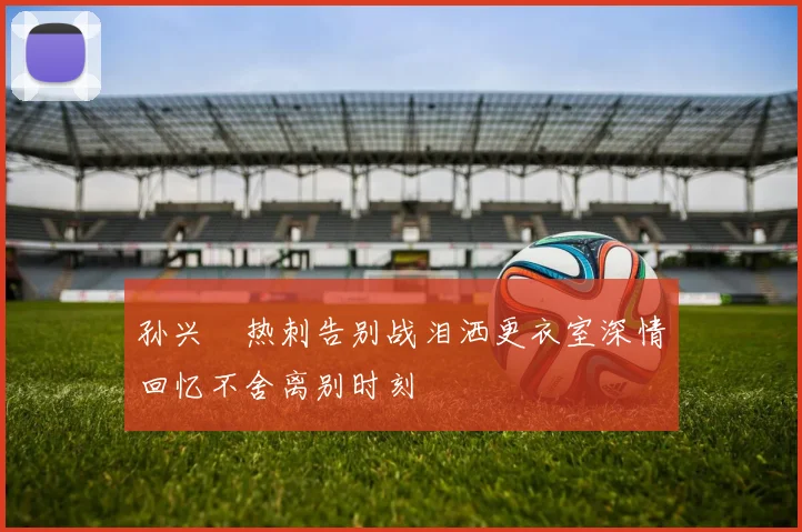 孙兴慜热刺告别战泪洒更衣室深情回忆不舍离别时刻