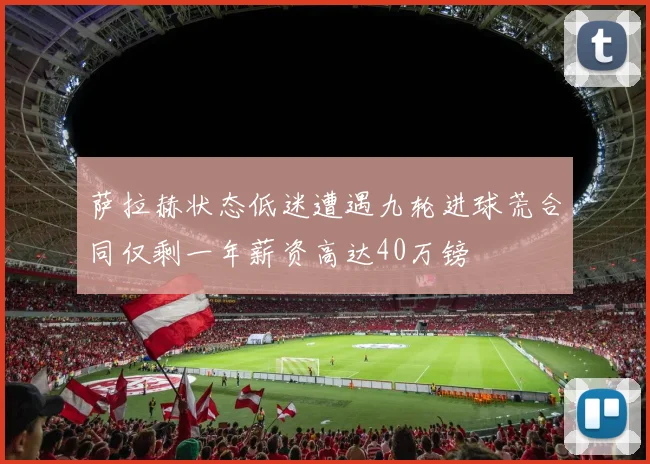萨拉赫状态低迷遭遇九轮进球荒合同仅剩一年薪资高达40万镑