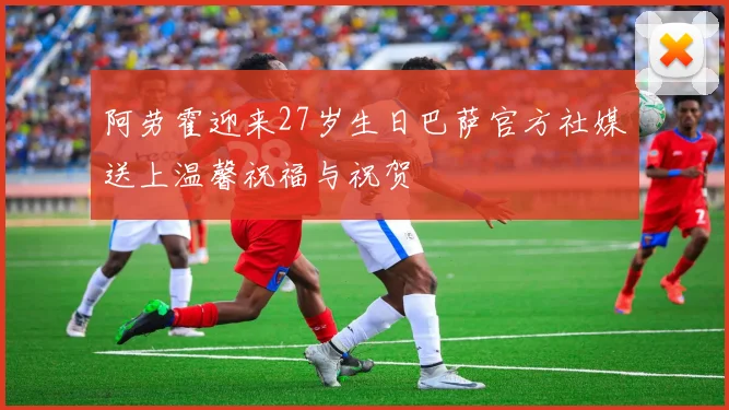 阿劳霍迎来27岁生日巴萨官方社媒送上温馨祝福与祝贺