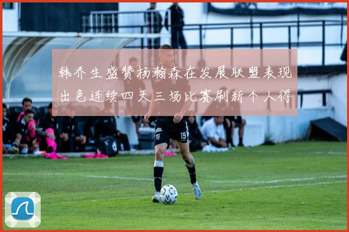 韩乔生盛赞杨瀚森在发展联盟表现出色连续四天三场比赛刷新个人得分与篮板纪录