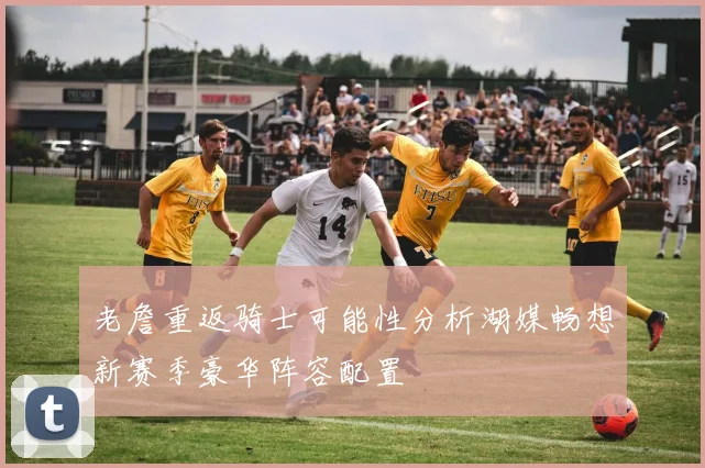 老詹重返骑士可能性分析湖媒畅想新赛季豪华阵容配置