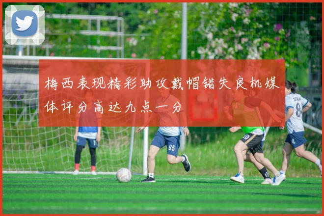 梅西表现精彩助攻戴帽错失良机媒体评分高达九点一分