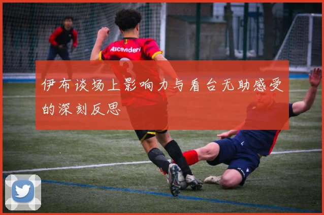 伊布谈场上影响力与看台无助感受的深刻反思