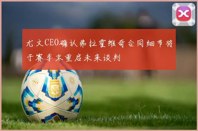 尤文CEO确认弗拉霍维奇合同细节将于赛季末重启未来谈判