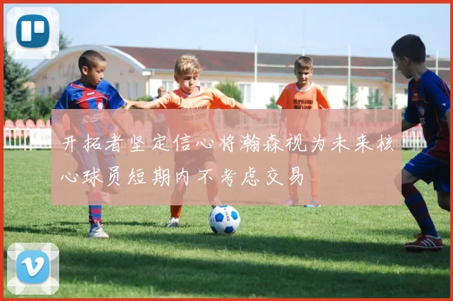 开拓者坚定信心将瀚森视为未来核心球员短期内不考虑交易