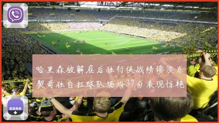 哈里森被解雇后独行侠战绩惨淡东契奇独自扛球队场均37分表现惊艳
