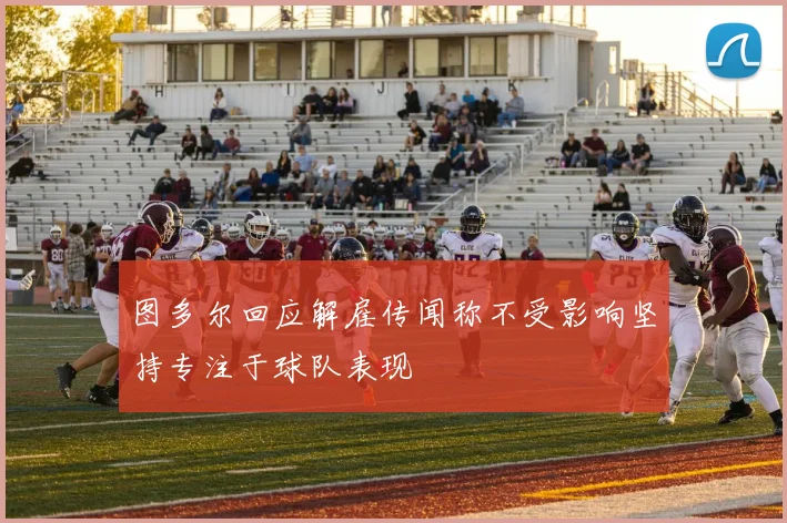 图多尔回应解雇传闻称不受影响坚持专注于球队表现