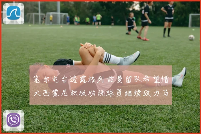 塞尔电台透露格列兹曼留队希望增大西蒙尼积极劝说球员继续效力马竞