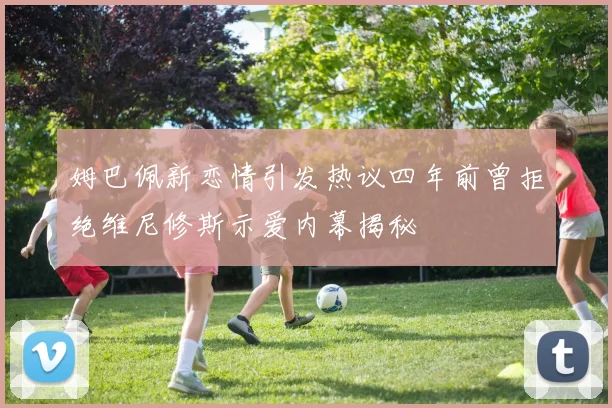 姆巴佩新恋情引发热议四年前曾拒绝维尼修斯示爱内幕揭秘