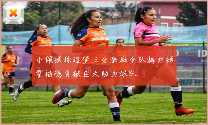 小佩顿称追梦三分激励全队梅尔顿霍福德贡献巨大助力球队