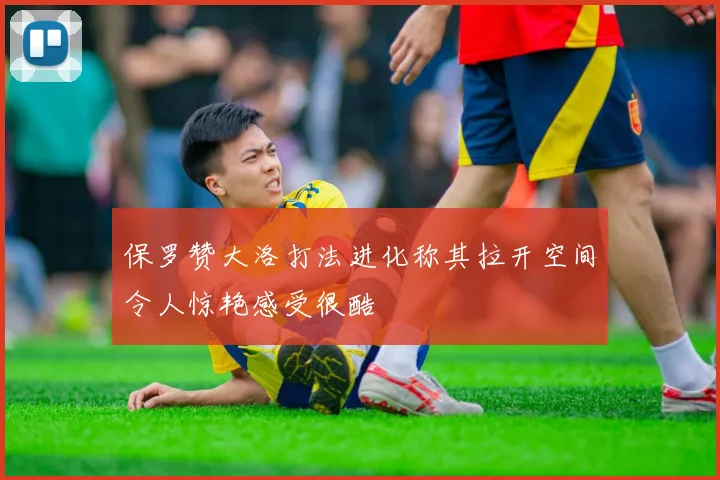 保罗赞大洛打法进化称其拉开空间令人惊艳感受很酷