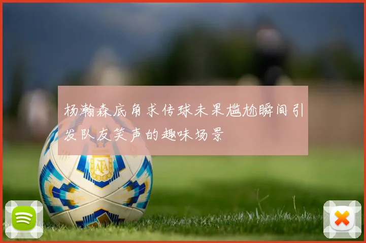 杨瀚森底角求传球未果尴尬瞬间引发队友笑声的趣味场景