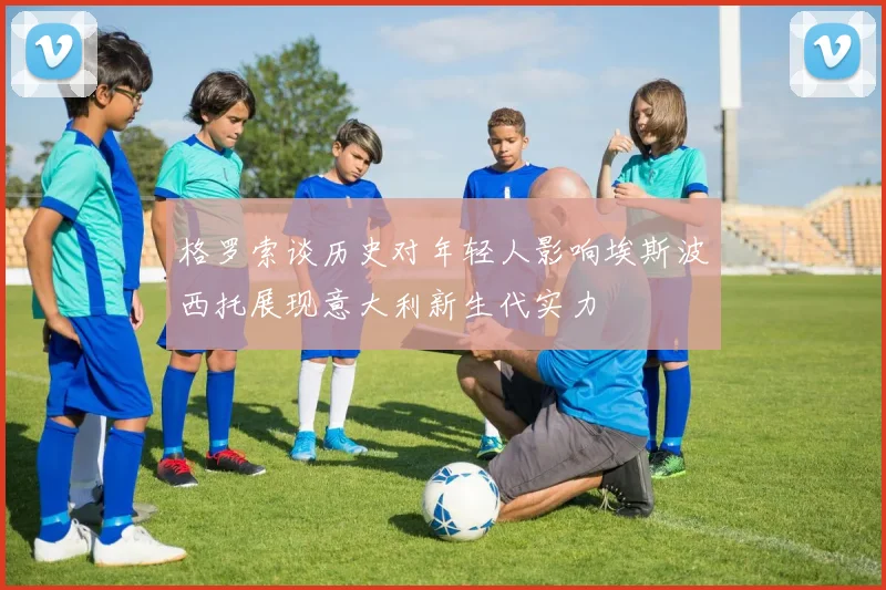 格罗索谈历史对年轻人影响埃斯波西托展现意大利新生代实力