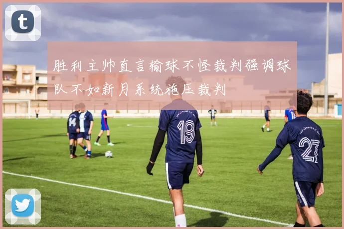 胜利主帅直言输球不怪裁判强调球队不如新月系统施压裁判