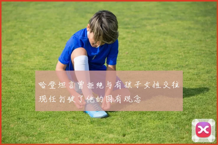 哈登坦言曾拒绝与有孩子女性交往现任打破了他的固有观念